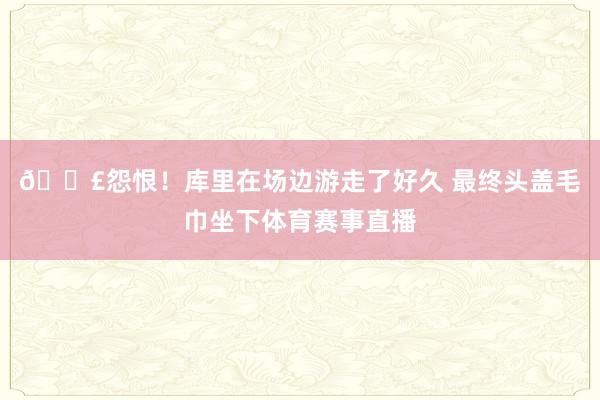 😣怨恨！库里在场边游走了好久 最终头盖毛巾坐下体育赛事直播