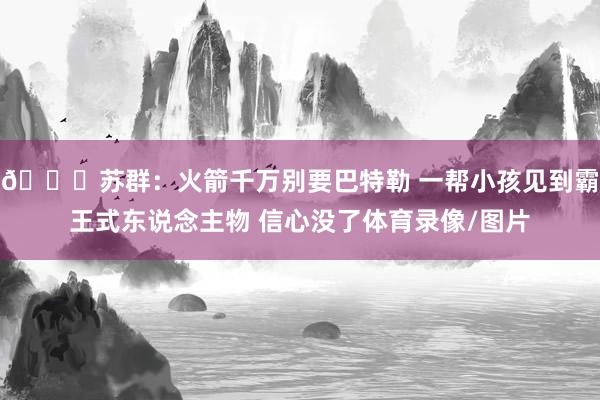 👀苏群：火箭千万别要巴特勒 一帮小孩见到霸王式东说念主物 信心没了体育录像/图片