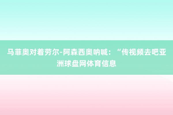 马菲奥对着劳尔-阿森西奥呐喊：“传视频去吧亚洲球盘网体育信息