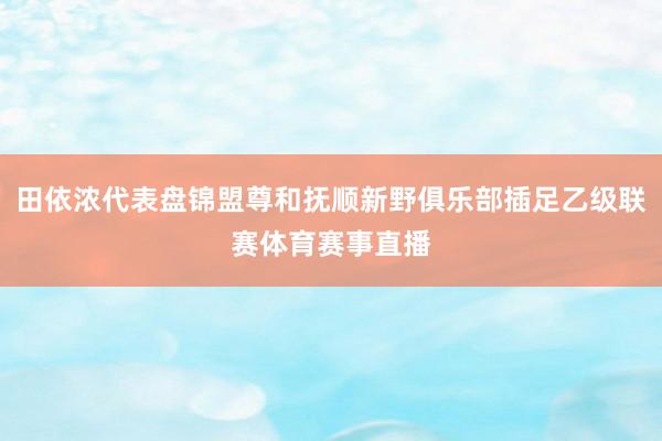 田依浓代表盘锦盟尊和抚顺新野俱乐部插足乙级联赛体育赛事直播