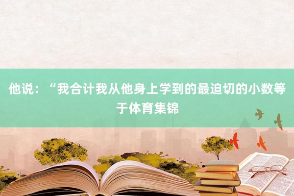 他说：“我合计我从他身上学到的最迫切的小数等于体育集锦