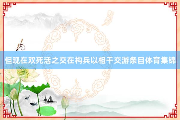 但现在双死活之交在构兵以相干交游条目体育集锦