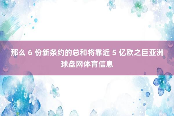 那么 6 份新条约的总和将靠近 5 亿欧之巨亚洲球盘网体育信息