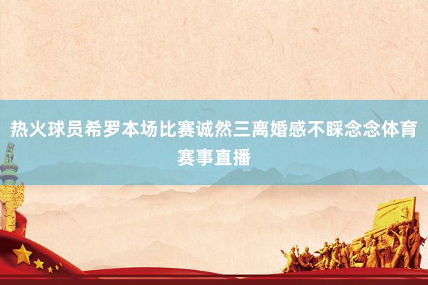 热火球员希罗本场比赛诚然三离婚感不睬念念体育赛事直播