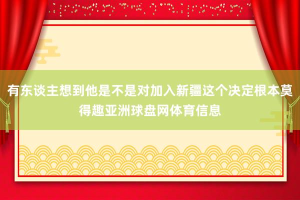 有东谈主想到他是不是对加入新疆这个决定根本莫得趣亚洲球盘网体育信息