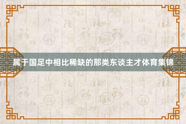 属于国足中相比稀缺的那类东谈主才体育集锦