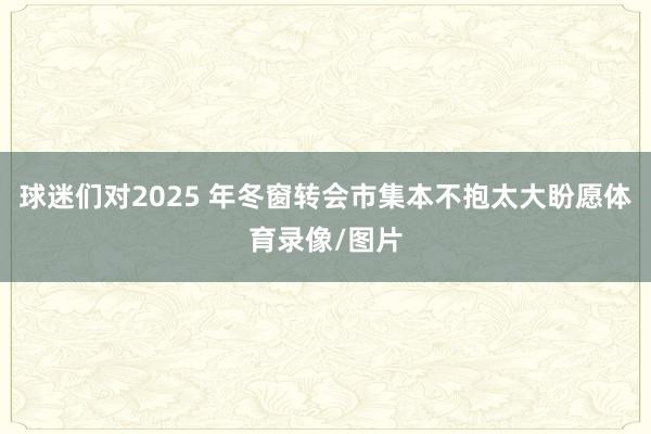 球迷们对2025 年冬窗转会市集本不抱太大盼愿体育录像/图片