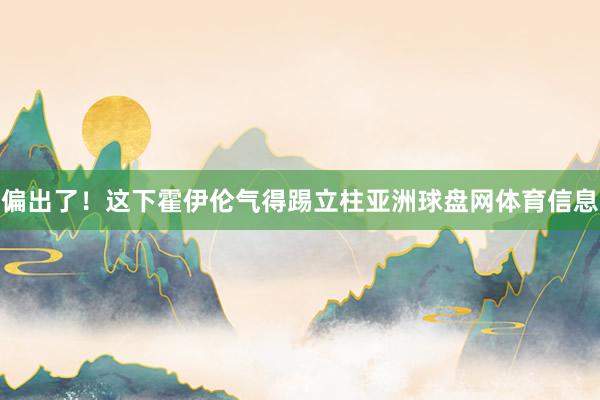 偏出了！这下霍伊伦气得踢立柱亚洲球盘网体育信息