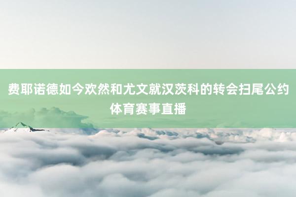 费耶诺德如今欢然和尤文就汉茨科的转会扫尾公约体育赛事直播
