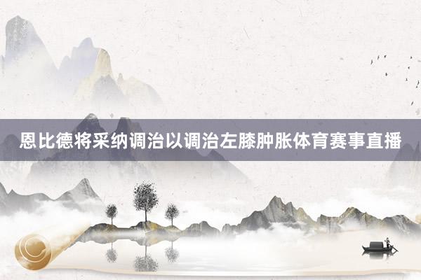 恩比德将采纳调治以调治左膝肿胀体育赛事直播