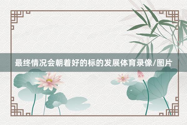 最终情况会朝着好的标的发展体育录像/图片