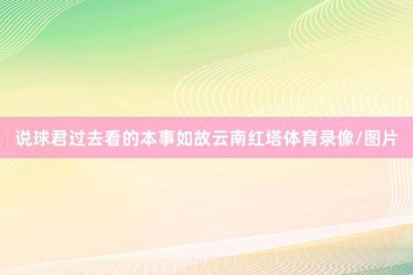 说球君过去看的本事如故云南红塔体育录像/图片