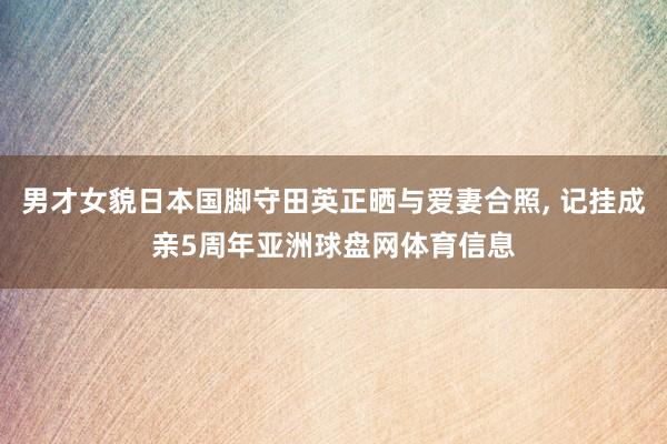 男才女貌日本国脚守田英正晒与爱妻合照, 记挂成亲5周年亚洲球盘网体育信息