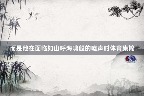 而是他在面临如山呼海啸般的嘘声时体育集锦