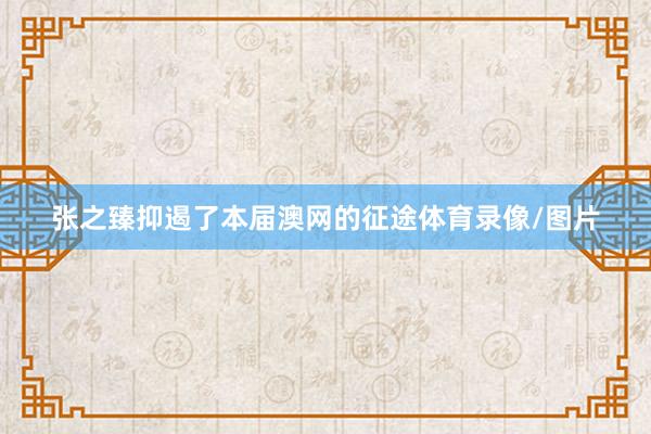 张之臻抑遏了本届澳网的征途体育录像/图片