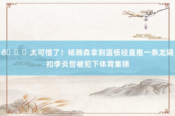 😕太可惜了！杨瀚森拿到篮板径直推一条龙隔扣李炎哲被犯下体育集锦