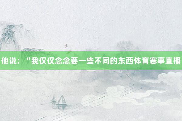 他说：“我仅仅念念要一些不同的东西体育赛事直播