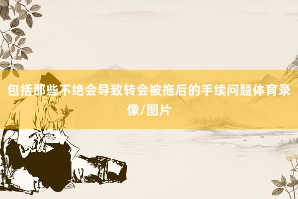 包括那些不绝会导致转会被拖后的手续问题体育录像/图片