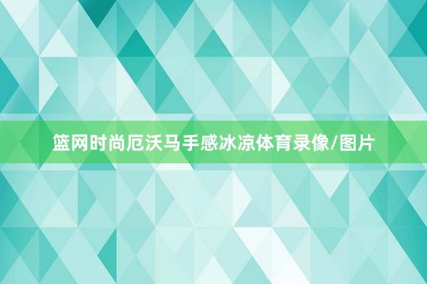 篮网时尚厄沃马手感冰凉体育录像/图片