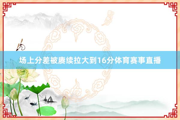 场上分差被赓续拉大到16分体育赛事直播