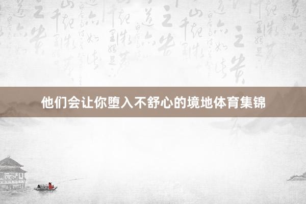 他们会让你堕入不舒心的境地体育集锦