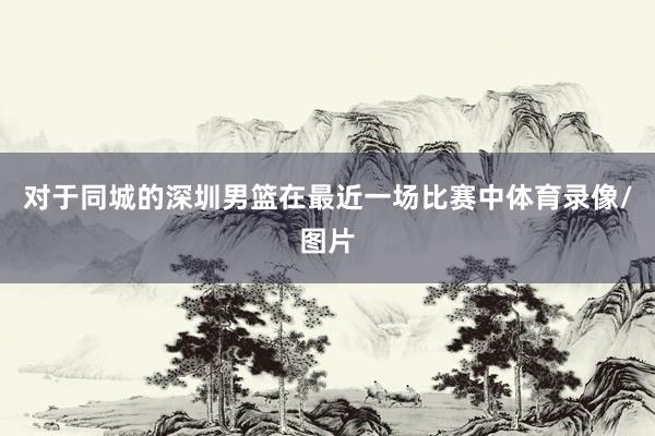 对于同城的深圳男篮在最近一场比赛中体育录像/图片