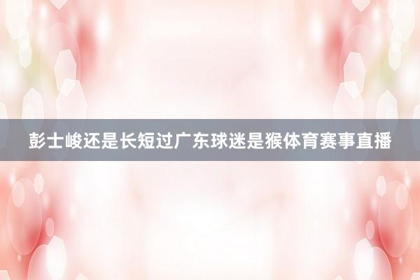 彭士峻还是长短过广东球迷是猴体育赛事直播