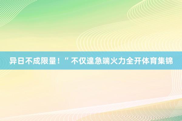 异日不成限量！”不仅遑急端火力全开体育集锦