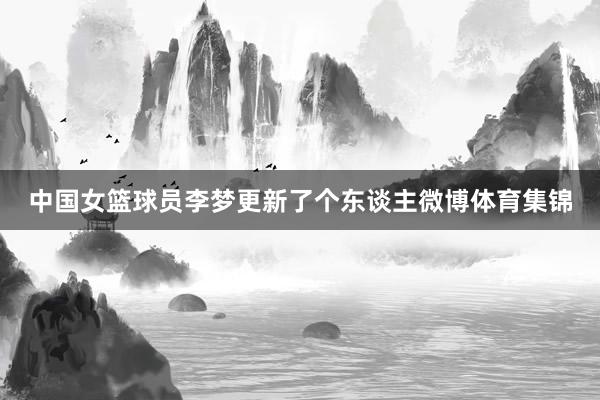 中国女篮球员李梦更新了个东谈主微博体育集锦