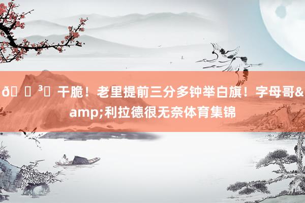 🏳️干脆！老里提前三分多钟举白旗！字母哥&利拉德很无奈体育集锦