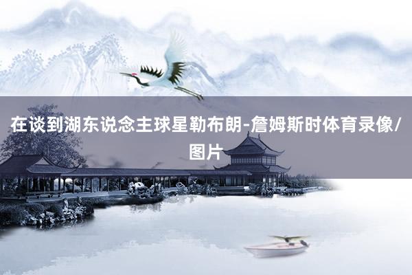 在谈到湖东说念主球星勒布朗-詹姆斯时体育录像/图片