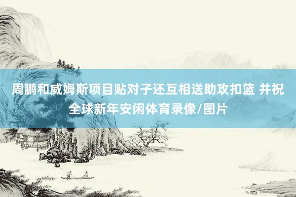 周鹏和威姆斯项目贴对子还互相送助攻扣篮 并祝全球新年安闲体育录像/图片