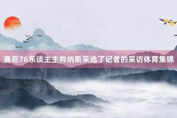 赛后76东谈主主帅纳斯采选了记者的采访体育集锦