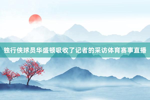独行侠球员华盛顿吸收了记者的采访体育赛事直播