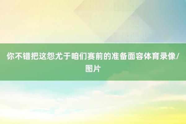 你不错把这怨尤于咱们赛前的准备面容体育录像/图片