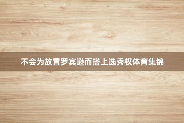 不会为放置罗宾逊而搭上选秀权体育集锦