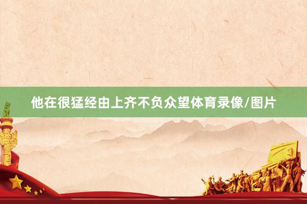 他在很猛经由上齐不负众望体育录像/图片