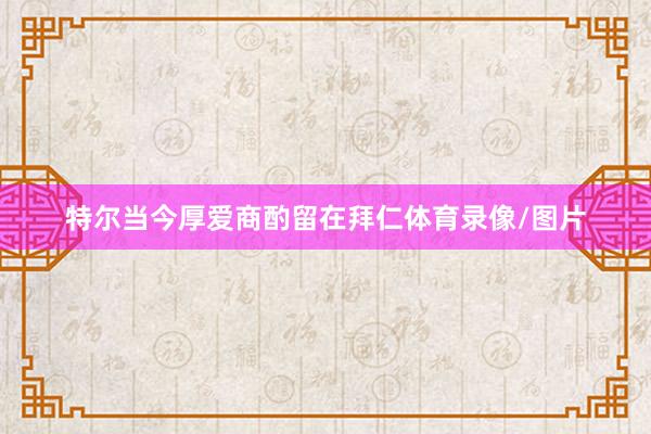 特尔当今厚爱商酌留在拜仁体育录像/图片