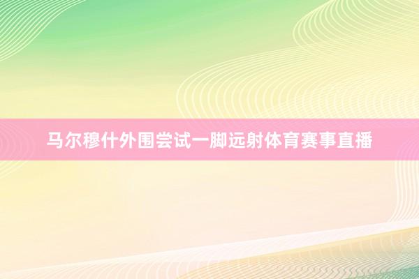 马尔穆什外围尝试一脚远射体育赛事直播