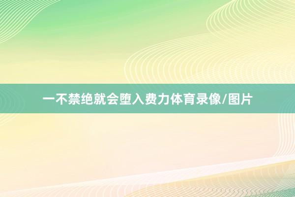 一不禁绝就会堕入费力体育录像/图片