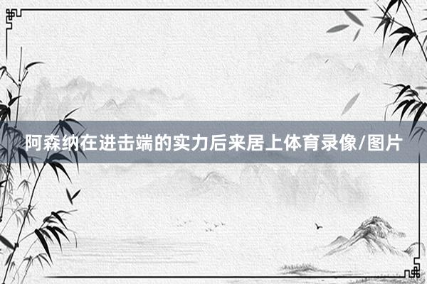 阿森纳在进击端的实力后来居上体育录像/图片