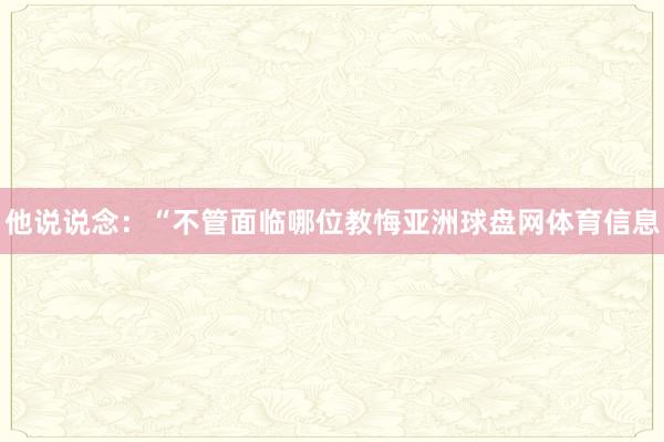 他说说念：“不管面临哪位教悔亚洲球盘网体育信息