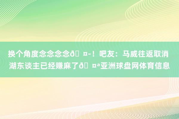 换个角度念念念念🤭！吧友：马威往返取消 湖东谈主已经赚麻了🤪亚洲球盘网体育信息