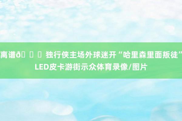 离谱🙀独行侠主场外球迷开“哈里森里面叛徒”LED皮卡游街示众体育录像/图片