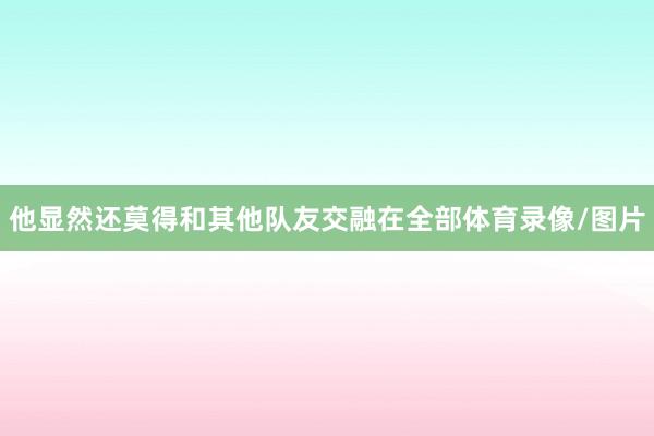 他显然还莫得和其他队友交融在全部体育录像/图片