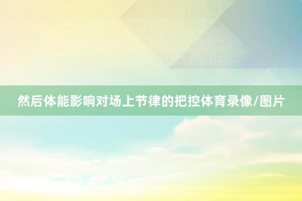 然后体能影响对场上节律的把控体育录像/图片