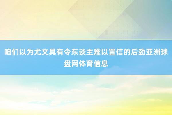咱们以为尤文具有令东谈主难以置信的后劲亚洲球盘网体育信息