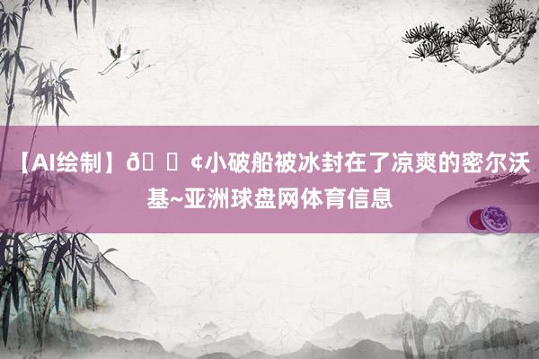 【AI绘制】🚢小破船被冰封在了凉爽的密尔沃基~亚洲球盘网体育信息