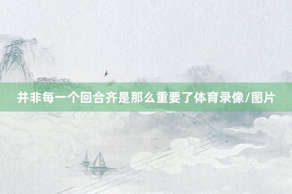 并非每一个回合齐是那么重要了体育录像/图片