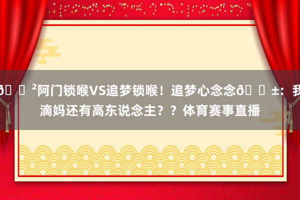 😲阿门锁喉VS追梦锁喉！追梦心念念😱：我滴妈还有高东说念主？？体育赛事直播